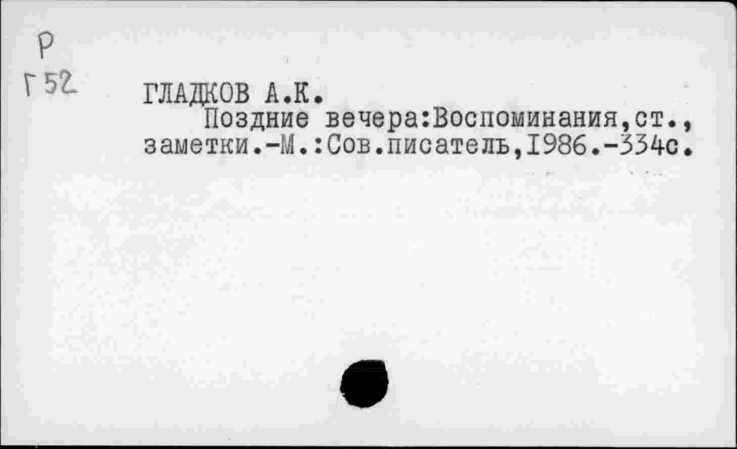 ﻿р
Г5?- ГЛАДКОВ А.К.
Поздние вечера:Воспоминания,ст., заметки.-М.:Сов.писатель,1986.-334с.